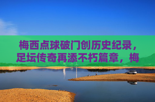 梅西点球破门创历史纪录,足坛传奇再添不朽篇章,梅西点球破门创历史纪录,足坛传奇再添不朽篇章 梅西点球破门创历史纪录,足坛传奇再添不朽篇章,梅西点球破门创历史纪录,足坛传奇再添不朽篇章