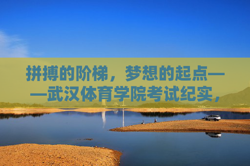 拼搏的阶梯,梦想的起点——武汉体育学院考试纪实,拼搏阶梯,梦想起点——武汉体育学院考试纪实 拼搏的阶梯,梦想的起点——武汉体育学院考试纪实,拼搏阶梯,梦想起点——武汉体育学院考试纪实