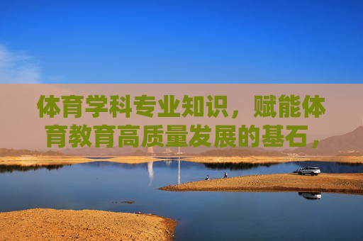 体育学科专业知识，赋能体育教育高质量发展的基石，体育学科专业知识，赋能体育教育高质量发展的基石