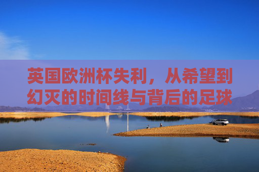 英国欧洲杯失利，从希望到幻灭的时间线与背后的足球反思，从希望到幻灭，英国欧洲杯失利的时间线与足球反思