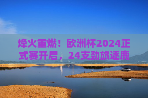 烽火重燃！欧洲杯2024正式赛开启，24支劲旅逐鹿慕尼黑，烽火重燃！欧洲杯2024慕尼黑开战，24支劲旅逐鹿
