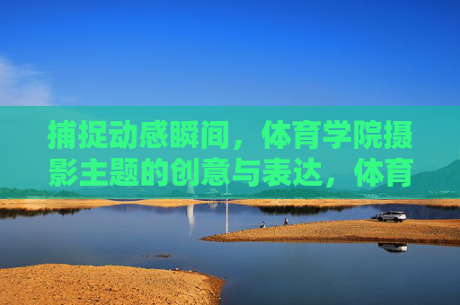 捕捉动感瞬间,体育学院摄影主题的创意与表达,体育学院摄影,动感瞬间的创意表达 捕捉动感瞬间,体育学院摄影主题的创意与表达,体育学院摄影,动感瞬间的创意表达
