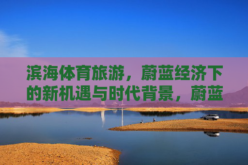 滨海体育旅游,蔚蓝经济下的新机遇与时代背景,蔚蓝经济下的滨海体育旅游,新机遇与时代背景 滨海体育旅游,蔚蓝经济下的新机遇与时代背景,蔚蓝经济下的滨海体育旅游,新机遇与时代背景