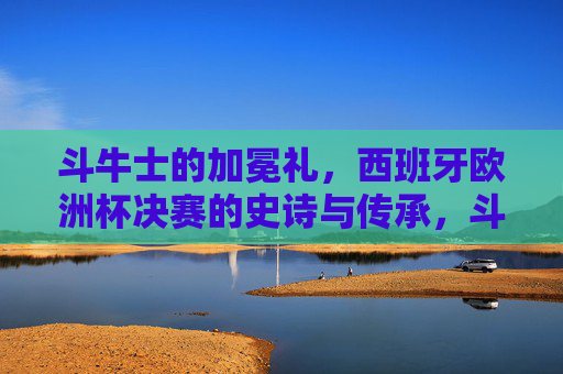 斗牛士的加冕礼，西班牙欧洲杯决赛的史诗与传承，斗牛士加冕礼，西班牙欧洲杯决赛的史诗与传承