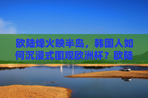 欧陆烽火映半岛,韩国人如何沉浸式围观欧洲杯?欧陆烽火映半岛,韩国人沉浸式围观欧洲杯 欧陆烽火映半岛,韩国人如何沉浸式围观欧洲杯?欧陆烽火映半岛,韩国人沉浸式围观欧洲杯