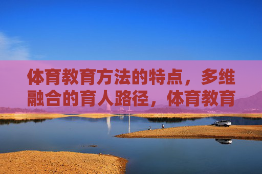 体育教育方法的特点,多维融合的育人路径,体育教育方法的多维融合特点与育人路径 体育教育方法的特点,多维融合的育人路径,体育教育方法的多维融合特点与育人路径