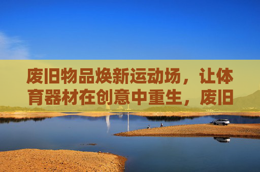 废旧物品焕新运动场，让体育器材在创意中重生，废旧物品焕新运动场，器材创意重生