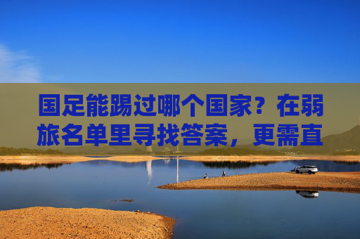 国足能踢过哪个国家?在弱旅名单里寻找答案,更需直面差距,国足能踢过谁?弱旅名单寻答案,直面差距是关键 国足能踢过哪个国家?在弱旅名单里寻找答案,更需直面差距,国足能踢过谁?弱旅名单寻答案,直面差距是关键
