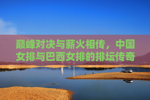巅峰对决与薪火相传，中国女排与巴西女排的排坛传奇，巅峰对决薪火传，中巴女排排坛传奇