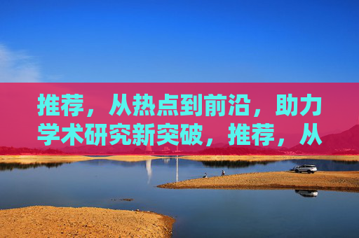 推荐，从热点到前沿，助力学术研究新突破，推荐，从热点到前沿，助力学术研究新突破