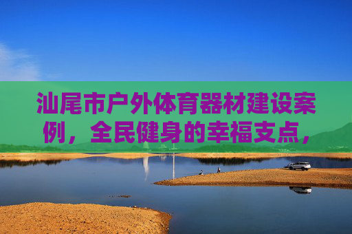 汕尾市户外体育器材建设案例，全民健身的幸福支点，汕尾户外体育器材建设案例，全民健身的幸福支点