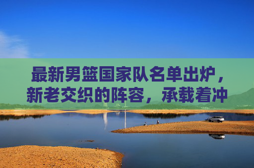 最新男篮国家队名单出炉,新老交织的阵容,承载着冲击更高目标的期待,男篮新老交织名单出炉,剑指更高目标 最新男篮国家队名单出炉,新老交织的阵容,承载着冲击更高目标的期待,男篮新老交织名单出炉,剑指更高目标