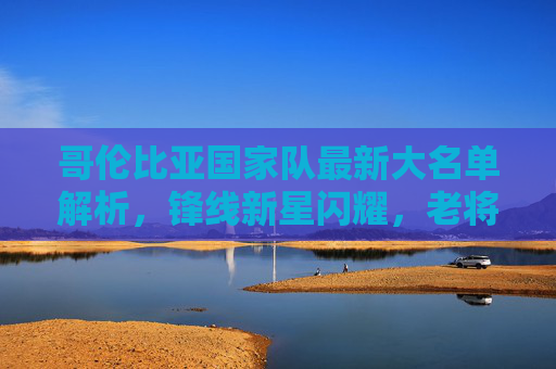 哥伦比亚国家队最新大名单解析，锋线新星闪耀，老将压阵出征，哥伦比亚国家队最新大名单解析，锋线新星闪耀，老将压阵出征