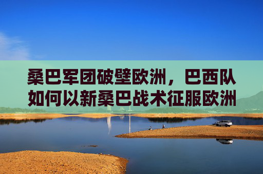 桑巴军团破壁欧洲，巴西队如何以新桑巴战术征服欧洲杯？新桑巴破壁欧洲，巴西队征服欧洲杯