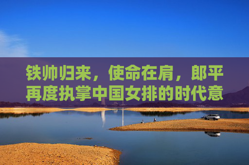 铁帅归来,使命在肩,郎平再度执掌中国女排的时代意义,铁帅郎平再度执掌中国女排的时代意义 铁帅归来,使命在肩,郎平再度执掌中国女排的时代意义,铁帅郎平再度执掌中国女排的时代意义