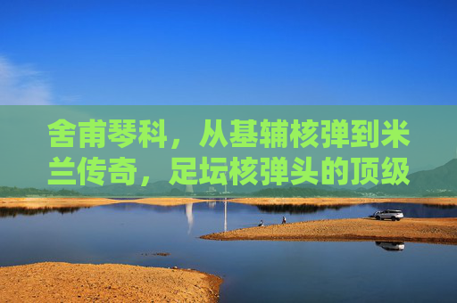 舍甫琴科,从基辅核弹到米兰传奇,足坛核弹头的顶级水准解析,舍甫琴科,从基辅核弹到米兰传奇,足坛核弹头的顶级水准解析 舍甫琴科,从基辅核弹到米兰传奇,足坛核弹头的顶级水准解析,舍甫琴科,从基辅核弹到米兰传奇,足坛核弹头的顶级水准解析