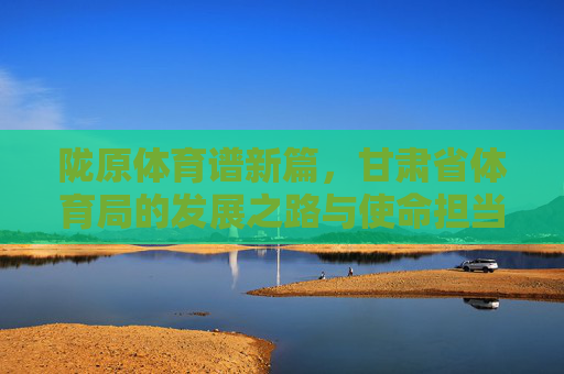 陇原体育谱新篇,甘肃省体育局的发展之路与使命担当,陇原体育谱新篇,甘肃省体育局的发展之路与使命担当 陇原体育谱新篇,甘肃省体育局的发展之路与使命担当,陇原体育谱新篇,甘肃省体育局的发展之路与使命担当