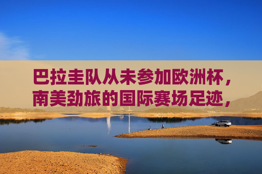 巴拉圭队从未参加欧洲杯，南美劲旅的国际赛场足迹，巴拉圭，未踏足欧洲杯的南美劲旅，国际赛场足迹