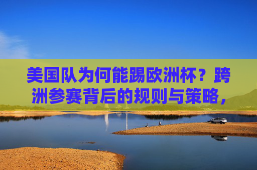 美国队为何能踢欧洲杯？跨洲参赛背后的规则与策略，美国队跨洲参赛欧洲杯，规则与策略解析