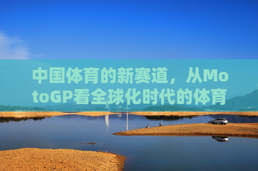 中国体育的新赛道，从MotoGP看全球化时代的体育突围，中国体育全球化突围，新赛道与MotoGP启示