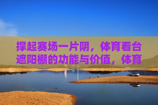 撑起赛场一片阴,体育看台遮阳棚的功能与价值,体育看台遮阳棚,赛场遮阳的功能与价值 撑起赛场一片阴,体育看台遮阳棚的功能与价值,体育看台遮阳棚,赛场遮阳的功能与价值