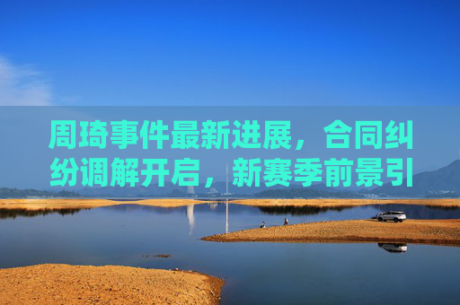 周琦事件最新进展,合同纠纷调解开启,新赛季前景引关注,周琦合同纠纷调解开启 新赛季前景引关注 周琦事件最新进展,合同纠纷调解开启,新赛季前景引关注,周琦合同纠纷调解开启 新赛季前景引关注