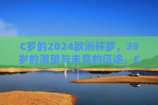 C罗的2024欧洲杯梦，39岁的渴望与未竟的征途，C罗的2024欧洲杯梦，39岁的渴望与未竟征途