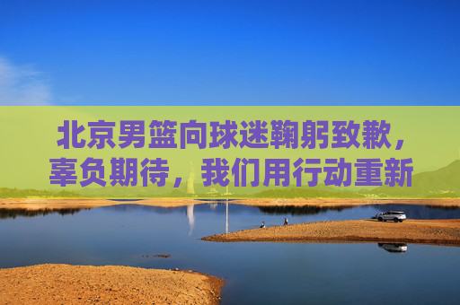 北京男篮向球迷鞠躬致歉,辜负期待,我们用行动重新证明,北京男篮鞠躬致歉,辜负期待,用行动重新证明 北京男篮向球迷鞠躬致歉,辜负期待,我们用行动重新证明,北京男篮鞠躬致歉,辜负期待,用行动重新证明