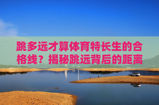 跳多远才算体育特长生的合格线?揭秘跳远背后的距离与成长,体育特长生跳远合格线,揭秘距离背后的成长 跳多远才算体育特长生的合格线?揭秘跳远背后的距离与成长,体育特长生跳远合格线,揭秘距离背后的成长