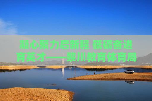 凝心聚力启新程 砥砺奋进育英才——黎川教育体育局谱写教育事业发展新篇章，凝心聚力育英才 黎川教育体育局谱写教育发展新篇章