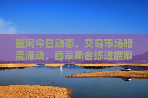 篮网今日动态，交易市场暗流涌动，西蒙斯合练进展顺利，托马斯成进攻核心，篮网动态，交易暗涌，西蒙斯合练顺利，托马斯成进攻核心