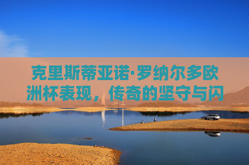 克里斯蒂亚诺·罗纳尔多欧洲杯表现,传奇的坚守与闪耀的瞬间,C罗欧洲杯,坚守与闪耀的传奇瞬间 克里斯蒂亚诺·罗纳尔多欧洲杯表现,传奇的坚守与闪耀的瞬间,C罗欧洲杯,坚守与闪耀的传奇瞬间