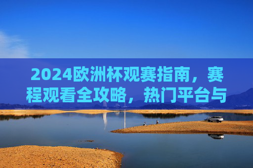 2024欧洲杯观赛指南，赛程观看全攻略，热门平台与注意事项一文读懂，2024欧洲杯观赛全攻略，赛程、平台、注意事项一文读懂
