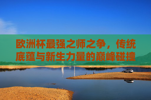 欧洲杯最强之师之争，传统底蕴与新生力量的巅峰碰撞，欧洲杯最强之师之争，传统底蕴与新生力量的巅峰碰撞