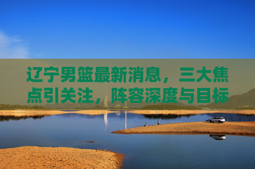 辽宁男篮最新消息,三大焦点引关注,阵容深度与目标引热议,辽宁男篮最新消息,三大焦点引热议,阵容深度与目标成焦点 辽宁男篮最新消息,三大焦点引关注,阵容深度与目标引热议,辽宁男篮最新消息,三大焦点引热议,阵容深度与目标成焦点