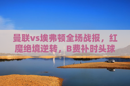 曼联vs埃弗顿全场战报，红魔绝境逆转，B费补时头球绝杀3-2取三分，曼联补时绝杀逆转埃弗顿 B费头球建功3-2取三分