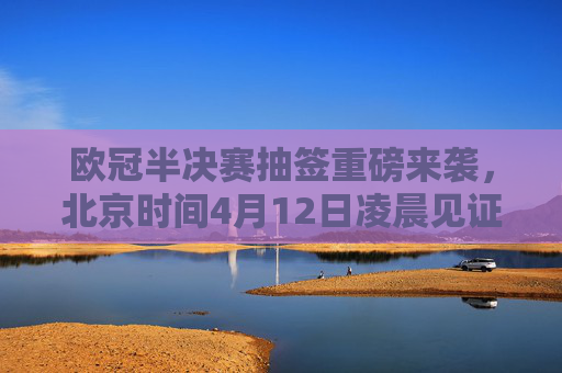 欧冠半决赛抽签重磅来袭,北京时间4月12日凌晨见证四强对阵诞生 欧冠半决赛抽签重磅来袭,北京时间4月12日凌晨见证四强对阵诞生
