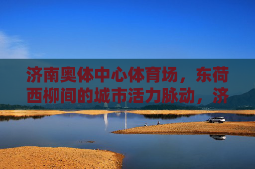 济南奥体中心体育场,东荷西柳间的城市活力脉动,济南奥体中心体育场,东荷西柳间的城市活力脉动 济南奥体中心体育场,东荷西柳间的城市活力脉动,济南奥体中心体育场,东荷西柳间的城市活力脉动