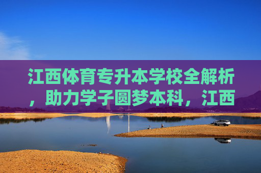 江西体育专升本学校全解析，助力学子圆梦本科，江西体育专升本学校全解析，助力学子圆梦本科