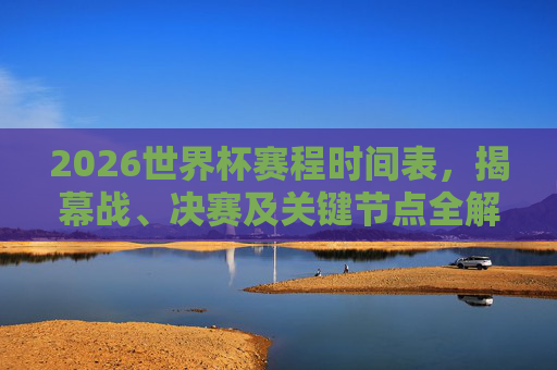 2026世界杯赛程时间表，揭幕战、决赛及关键节点全解析