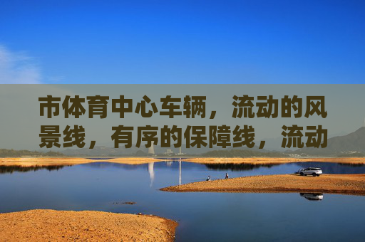 市体育中心车辆,流动的风景线,有序的保障线,流动风景线 有序保障线,市体育中心车辆 市体育中心车辆,流动的风景线,有序的保障线,流动风景线 有序保障线,市体育中心车辆