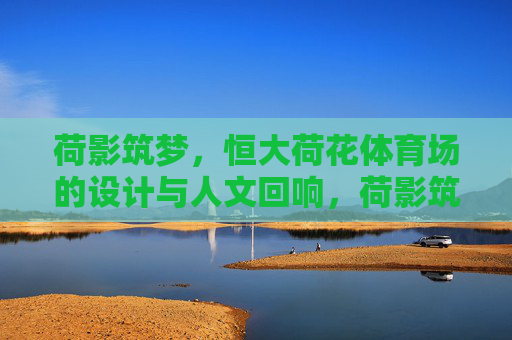 荷影筑梦，恒大荷花体育场的设计与人文回响，荷影筑梦，恒大荷花体育场的设计与人文回响