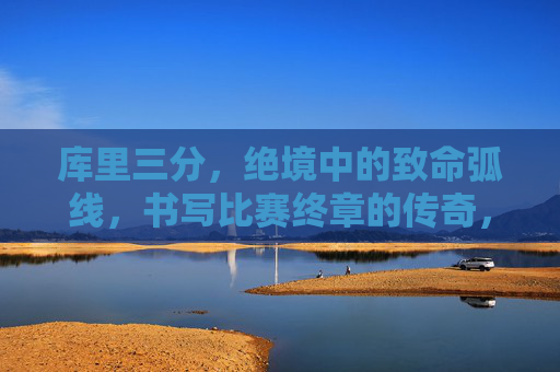 库里三分,绝境中的致命弧线,书写比赛终章的传奇,库里绝境三分,致命弧线书写终章传奇 库里三分,绝境中的致命弧线,书写比赛终章的传奇,库里绝境三分,致命弧线书写终章传奇