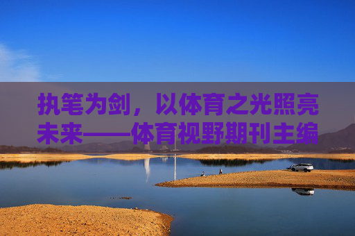 执笔为剑，以体育之光照亮未来——体育视野期刊主编的责任与担当，执笔为剑担责任，体育之光主编照未来