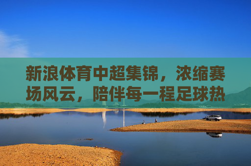 新浪体育中超集锦,浓缩赛场风云,陪伴每一程足球热爱,新浪体育中超集锦,浓缩赛场风云,陪伴足球热爱 新浪体育中超集锦,浓缩赛场风云,陪伴每一程足球热爱,新浪体育中超集锦,浓缩赛场风云,陪伴足球热爱