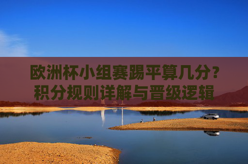 欧洲杯小组赛踢平算几分？积分规则详解与晋级逻辑