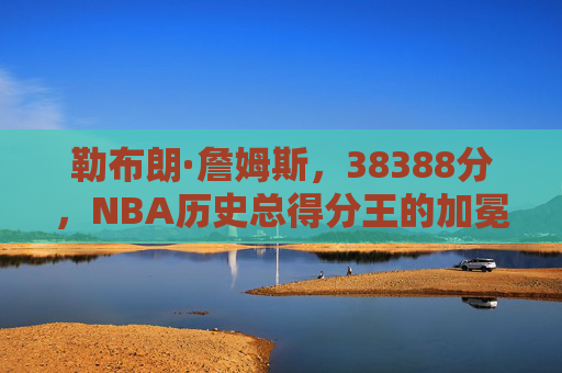 勒布朗·詹姆斯,38388分,NBA历史总得分王的加冕与不朽传奇 勒布朗·詹姆斯,38388分,NBA历史总得分王的加冕与不朽传奇