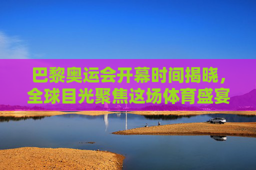 巴黎奥运会开幕时间揭晓，全球目光聚焦这场体育盛宴，巴黎奥运会开幕时间揭晓 全球聚焦体育盛宴