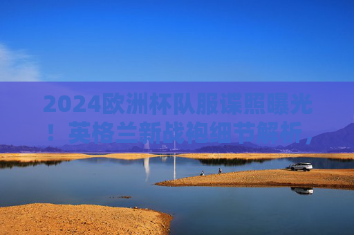 2024欧洲杯队服谍照曝光!英格兰新战袍细节解析,三狮军团的新皮肤藏着多少小心思?2024欧洲杯英格兰新战袍谍照曝光,细节解析与小心思 2024欧洲杯队服谍照曝光!英格兰新战袍细节解析,三狮军团的新皮肤藏着多少小心思?2024欧洲杯英格兰新战袍谍照曝光,细节解析与小心思