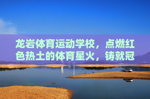 龙岩体育运动学校，点燃红色热土的体育星火，铸就冠军成长的摇篮，龙岩体校，点燃红色星火，铸就冠军摇篮